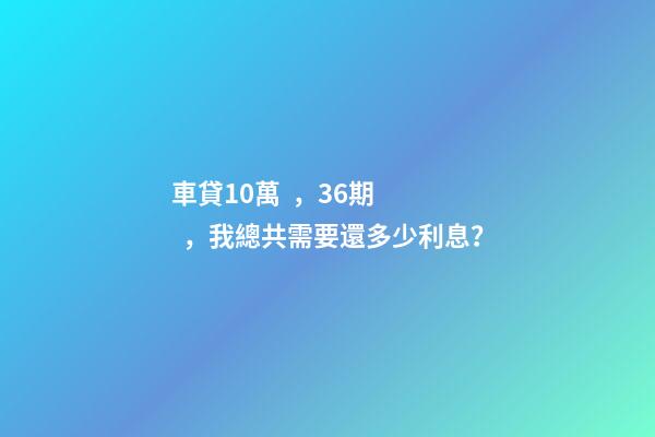 車貸10萬，36期，我總共需要還多少利息？